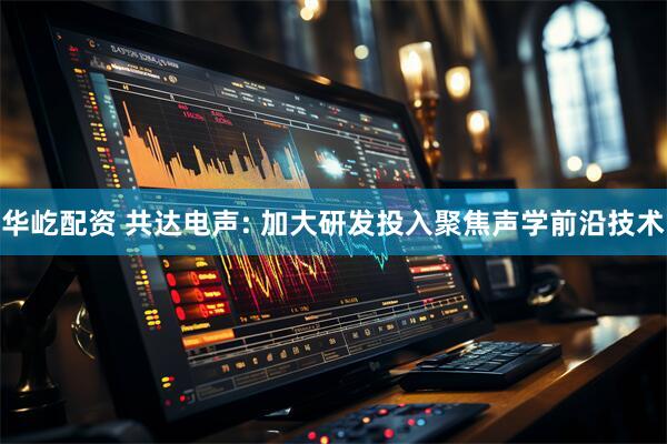 华屹配资 共达电声: 加大研发投入聚焦声学前沿技术