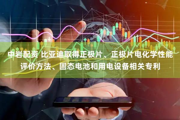 中岩配资 比亚迪取得正极片、正极片电化学性能评价方法、固态电池和用电设备相关专利