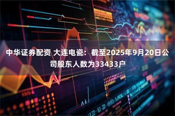 中华证券配资 大连电瓷：截至2025年9月20日公司股东人数为33433户