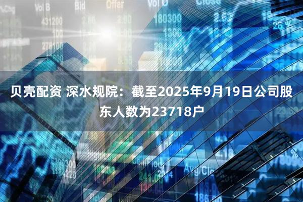 贝壳配资 深水规院：截至2025年9月19日公司股东人数为23718户