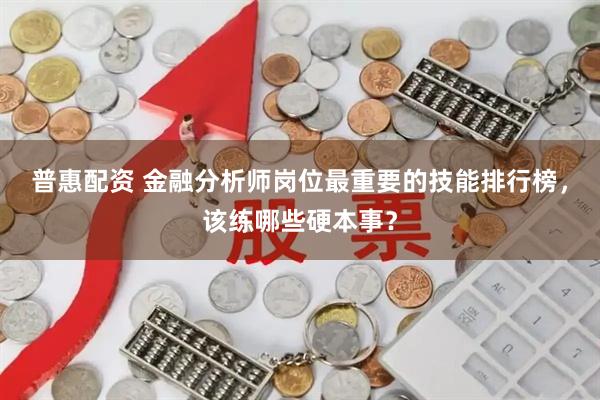 普惠配资 金融分析师岗位最重要的技能排行榜，该练哪些硬本事？