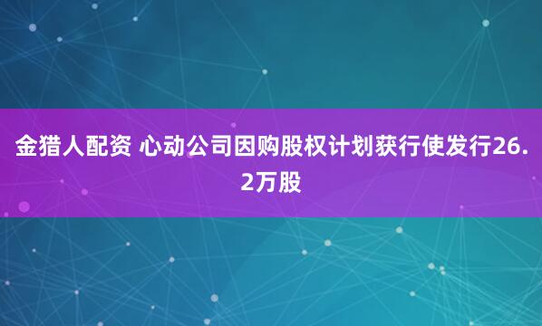 金猎人配资 心动公司因购股权计划获行使发行26.2万股