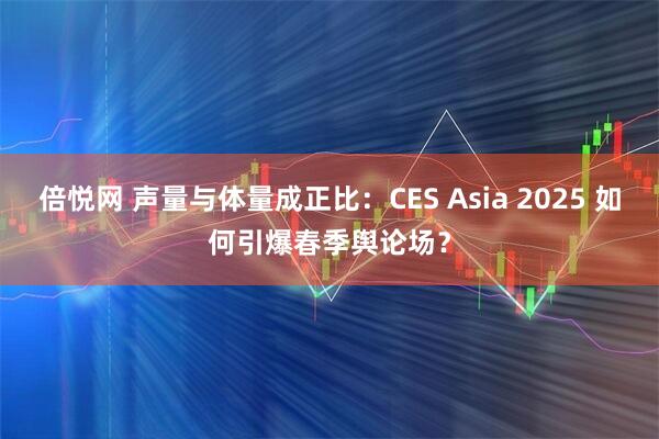 倍悦网 声量与体量成正比：CES Asia 2025 如何引爆春季舆论场？
