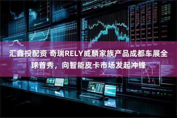 汇鑫投配资 奇瑞RELY威麟家族产品成都车展全球首秀，向智能皮卡市场发起冲锋