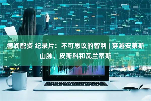 德润配资 纪录片：不可思议的智利 | 穿越安第斯山脉、皮斯科和瓦兰蒂斯