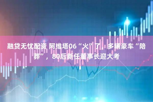 融贷无忧配资 阿维塔06“火”了，多辆豪车“陪葬”，80后新任董事长迎大考