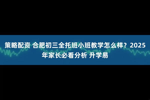 策略配资 合肥初三全托班小班教学怎么样？2025年家长必看分析 升学易
