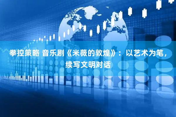 拳控策略 音乐剧《米薇的敦煌》：以艺术为笔，续写文明对话