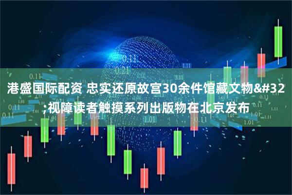 港盛国际配资 忠实还原故宫30余件馆藏文物&#32;视障读者触摸系列出版物在北京发布