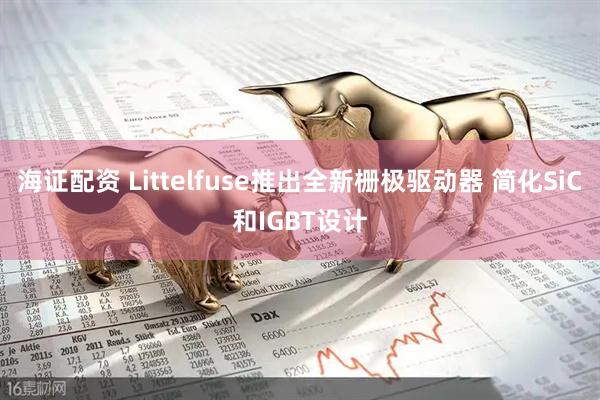 海证配资 Littelfuse推出全新栅极驱动器 简化SiC和IGBT设计