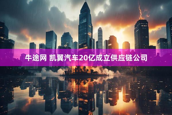 牛途网 凯翼汽车20亿成立供应链公司
